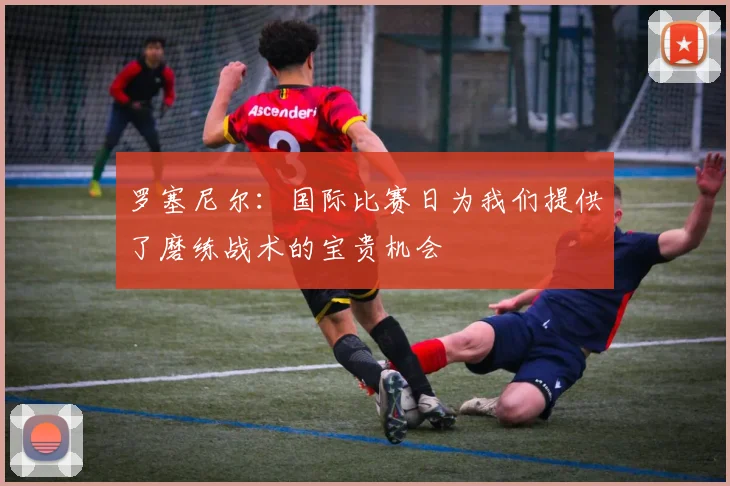 罗塞尼尔：国际比赛日为我们提供了磨练战术的宝贵机会