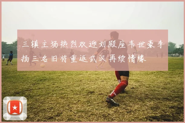 三镇主场热烈欢迎刘殿座韦世豪李扬三名旧将重返武汉再续情缘