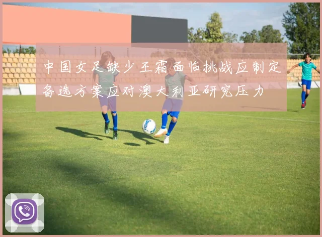 中国女足缺少王霜面临挑战应制定备选方案应对澳大利亚研究压力