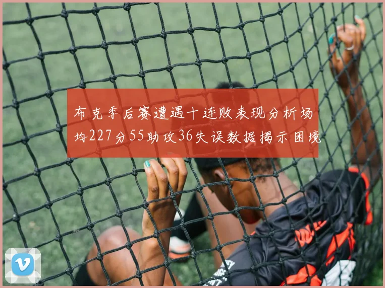 布克季后赛遭遇十连败表现分析场均227分55助攻36失误数据揭示困境