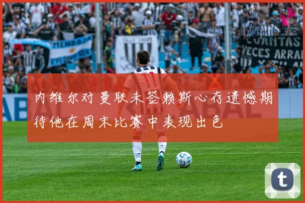 内维尔对曼联未签赖斯心存遗憾期待他在周末比赛中表现出色