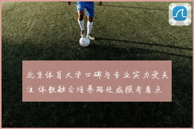 北京体育大学口碑与专业实力受关注 体教融合培养路径成报考看点