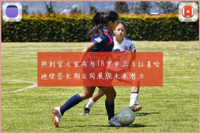 热刺官方宣布与18岁中卫马拉基哈迪续签长期合同展现未来潜力