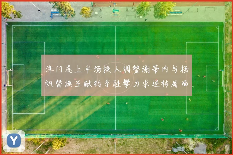 津门虎上半场换人调整谢蒂内与杨帆替换王献钧季胜攀力求逆转局面