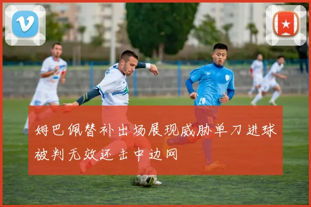 姆巴佩替补出场展现威胁单刀进球被判无效还击中边网