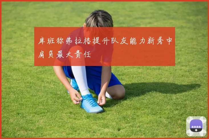 库班称弗拉格提升队友能力新秀中肩负最大责任