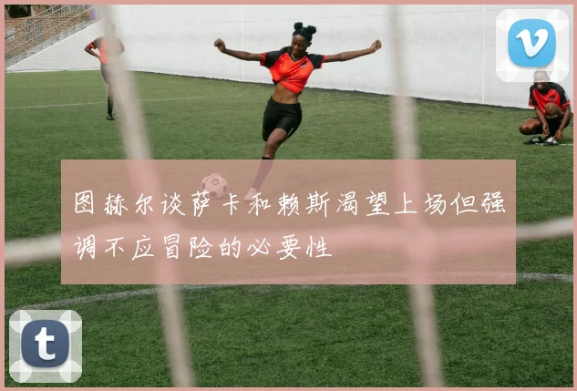 图赫尔谈萨卡和赖斯渴望上场但强调不应冒险的必要性