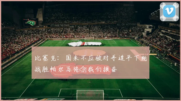 比塞克：国米不应被对手追平下轮战胜帕尔马将令我们振奋