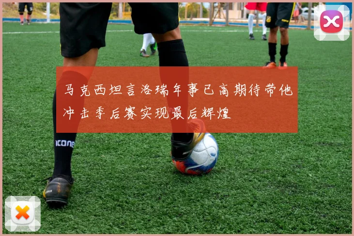 马克西坦言洛瑞年事已高期待带他冲击季后赛实现最后辉煌